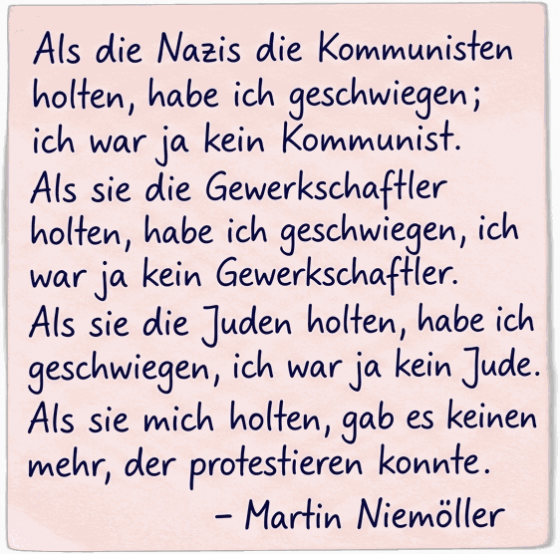 Als die Nazis die Kommunisten holten, habe ich geschwiegen; ich war ja kein Kommunist. Als sie die Gewerkschaftler holten, habe ich geschwiegen, ich war ja kein Gewerkschaftler. Als sie die Juden holten, habe ich geschwiegen, ich war ja kein Jude. Als sie mich holten, gab es keinen mehr, der protestieren konnte. — Martin Niemöller
