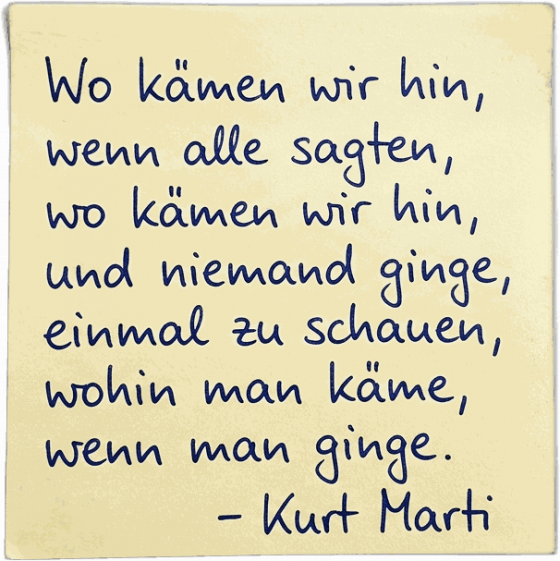 Wo kämen wir hin, wenn alle sagten, wo kämen wir hin, und niemand ginge, einmal zu schauen, wohin man käme, wenn man ginge. — Kurt Marti