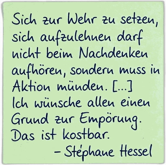 Sich zur Wehr zu setzen, sich aufzulehnen darf nicht beim Nachdenken aufhören, sondern muss in Aktion münden. Ich wünsche allen einen Grund zur Empörung. Das ist kostbar. — Stéphane Hessel
